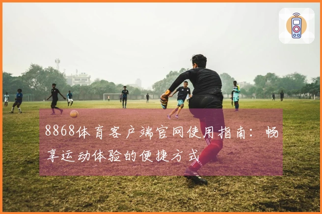 8868体育客户端官网使用指南：畅享运动体验的便捷方式